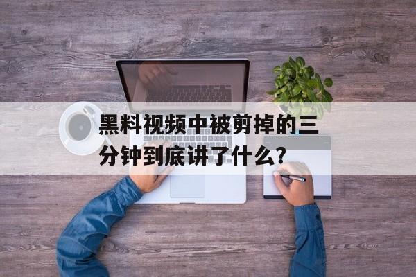 黑料视频中被剪掉的三分钟到底讲了什么？